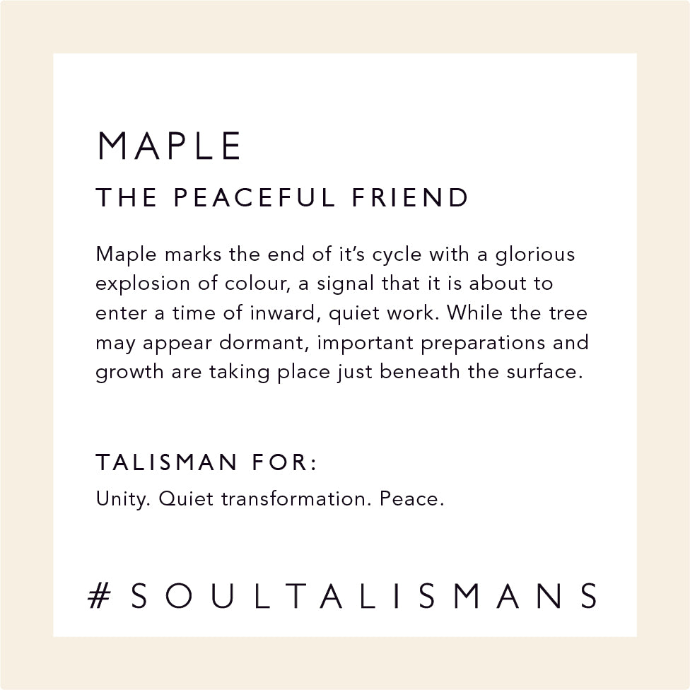 Maple: The Peaceful Friend - Maple marks the end of it’s cycle with a glorious explosion of colour, a signal that it is about to enter a time of inward, quiet work. While the tree may appear dormant, important preparations and growth are taking place just beneath the surface. Talisman for: Unity, Quiet Transformation, Peace #soultalismans