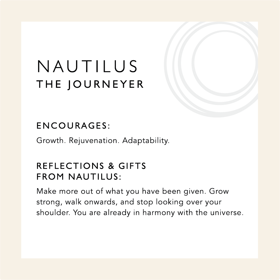 Nautilus: The Journeyer. Encourages: Growth. Rejuvenation. Adaptability. Reflections & Gifts from Nautilus: Make more out of what you have been given. Grow strong, walk onwards, and stop looking over your shoulder. You are already in harmony with the universe.