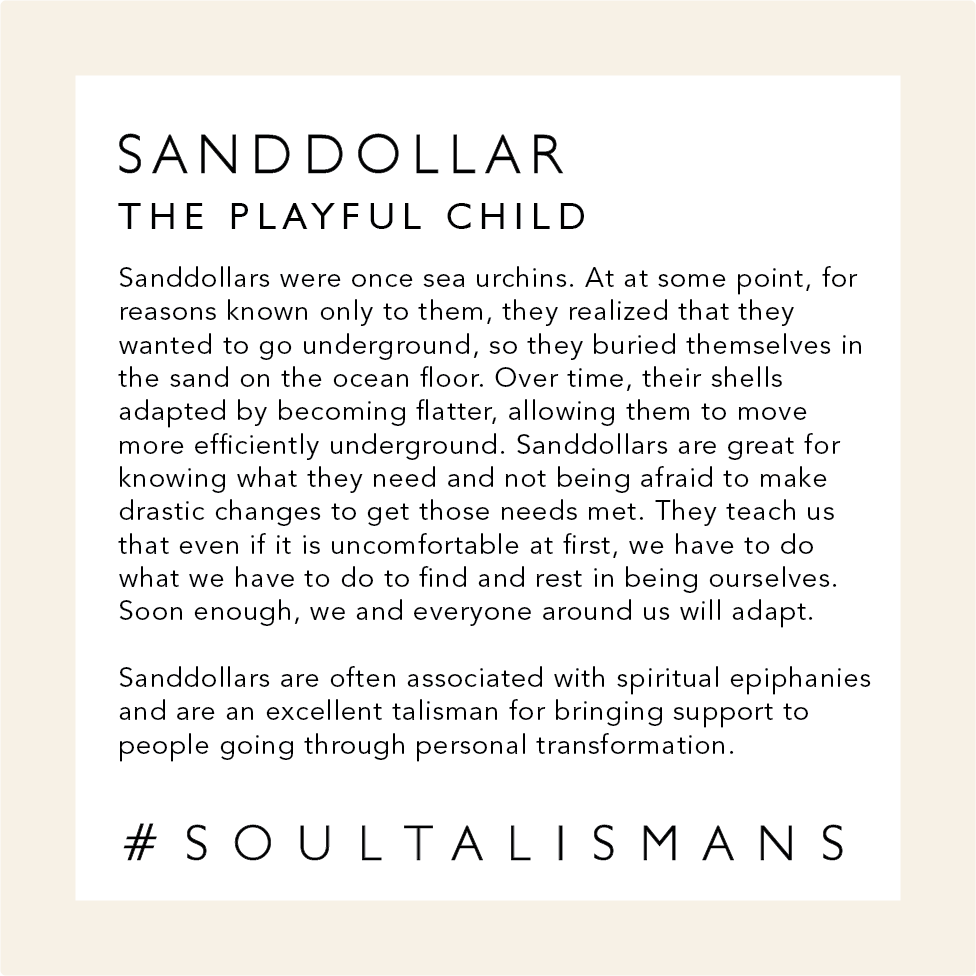 Info about Sand Dollars - The Playful Child: Sand dollars are great for knowing what they need and not being afraid to make drastic changes to get those needs met. They teach us that even if it is uncomfortable at first, we have to do what we have to do to find and rest in being ourselves. In the end, we and everyone around us will adapt. Sand Dollars are often associated with spiritual epiphanies and are an excellent talisman for bringing support to people going through personal metamorphosis.