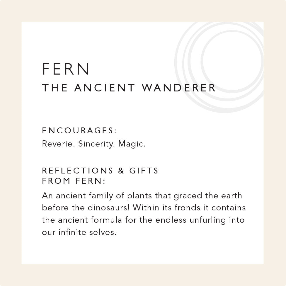 Fern: The Ancient Wanderer. Encourages: reverie, sincerity, and magic. Reflection & gifts from Fern: An ancient family of plants graced the earth before the dinosaurs! Within its fronds it contains the ancient formula for the endless unfurling into our infinite selves