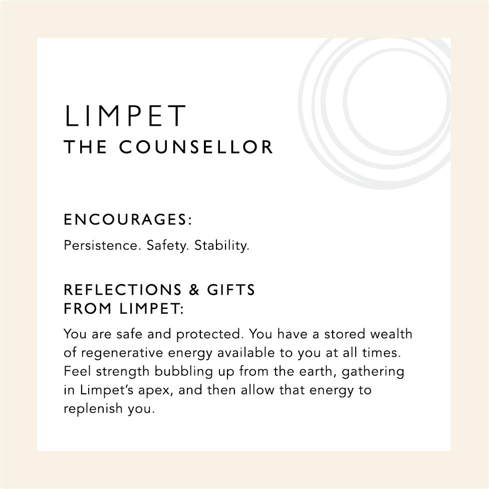 Limpet: The Counsellor. Encourages: Persistence. Safety & Stability. Reflections & Gifts from Limpet: You are safe and protected. You have a stored wealth of regenerative energy available to you at all times. Feel strength bubbling up from the earth, gathering in limpet's apex, and then allow that energy to replenish you.