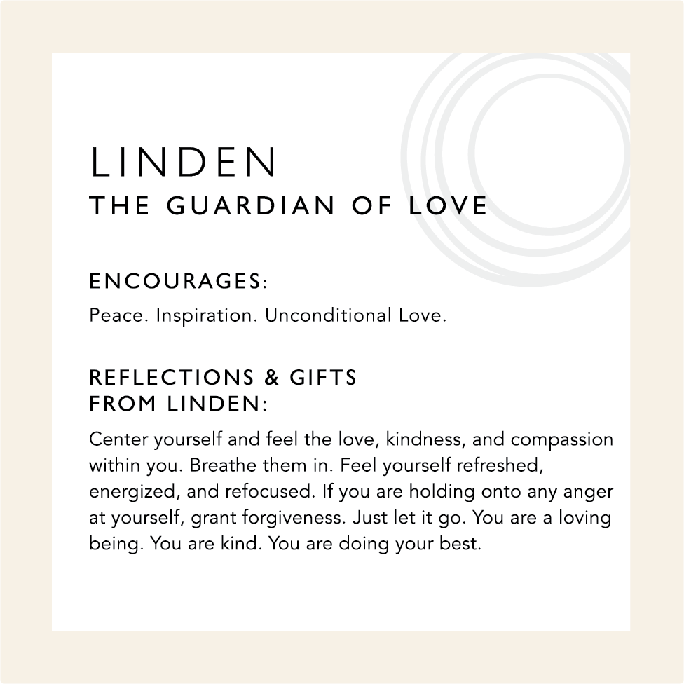 Linden: The Guardian of Love. Encourages: Peace. Inspiration. Unconditional Love. Reflections & Gifts from Linden: Center yourself and feel the love, kindness, and compassion within you. Breathe them in. Feel yourself refreshed, energized, and refocused. If you are holding onto any anger at yourself, grant forgiveness. Just let it go. You are a loving being. You are kind. You are doing your best.