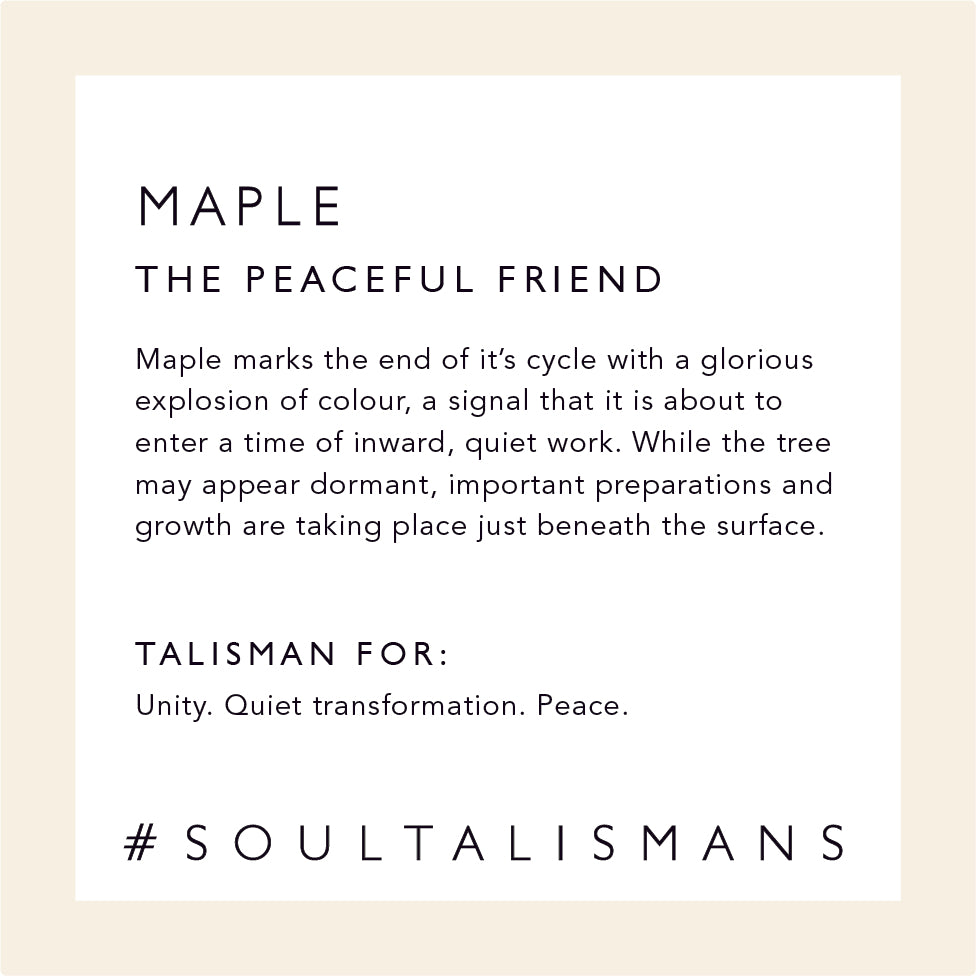 Maple: The Peaceful Friend - Maple marks the end of it’s cycle with a glorious explosion of colour, a signal that it is about to enter a time of inward, quiet work. While the tree may appear dormant, important preparations and growth are taking place just beneath the surface.  Talisman for: Unity, Quiet Transformation, Peace  #soultalismans