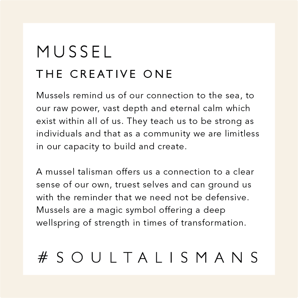 Mussel: The Creative One. Mussels remind us of our connection to the sea, to our raw power and to the vast depth and eternal calm which exist within all of us. They teach us to be strong as individuals and that as a community we are limitless in our capacity to build and create. 