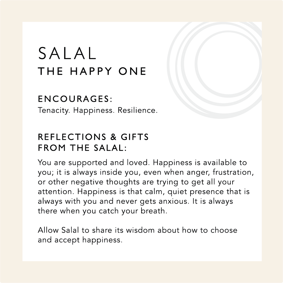 Salal: The Happy One. Encourages: Tenacity. Happiness. Resilience. Reflections & Gifts from Salal: You are supported and loved. Happiness is available to you: it is always inside you, even when anger, frustration, or other negative thoughts are trying to get all your attention. Happiness is that calm, quiet presence that is always with you and never gets anxious. It is always there when you catch you breathe. Allow Salal to share its wisdom about how to choose and accept happiness