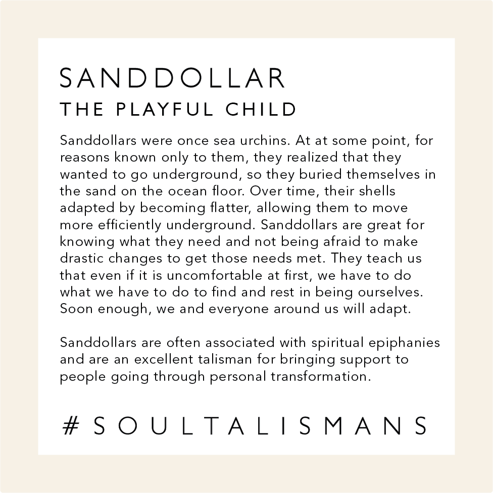 Info about sand dollars. The Playful Child. Sand dollars are great for knowing what they need and not being afraid to make drastic changes to get those needs met. They teach us that even if it is uncomfortable at first, we have to do what we have to do to find and rest in being ourselves. In the end, we and everyone around us will adapt.  Sand Dollars are often associated with spiritual epiphanies and are an excellent talisman for bringing support to people going through personal metamorphosis.